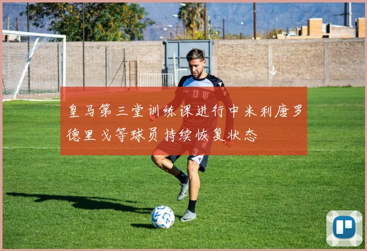 皇马第三堂训练课进行中米利唐罗德里戈等球员持续恢复状态