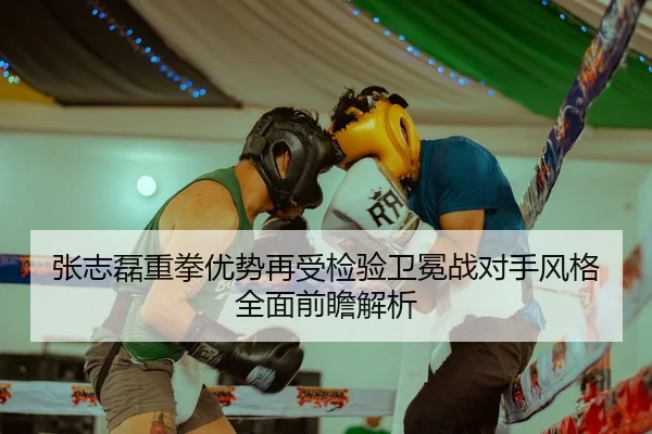 张志磊重拳优势再受检验卫冕战对手风格全面前瞻解析